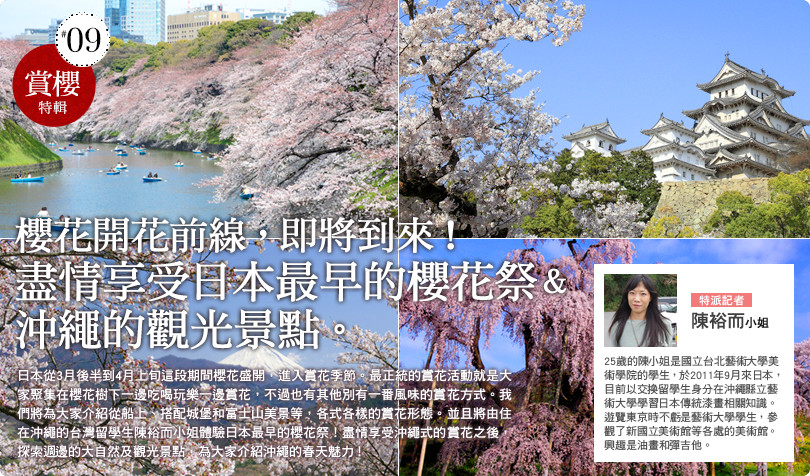 最鮮日本・賞櫻特輯 櫻花開花前線，即將到來！ 盡情享受日本最早的櫻花祭＆沖繩的觀光景點。 日本從3月後半到4月上旬這段期間櫻花盛開，進入賞花季節。最正統的賞花活動就是大家聚集在櫻花樹下一邊吃喝玩樂一邊賞花，不過也有其他別有一番風味的賞花方式。我們將為大家介紹從船上、搭配城堡和富士山美景等，各式各樣的賞花形態。並且將由住在沖繩的台灣留學生陳佑而小姐體驗日本最早的櫻花祭！盡情享受沖繩式的賞花之後，探索週邊的大自然及觀光景點，為大家介紹沖繩的春天魅力！ 25歲的陳小姐是國立台北藝術大學美術學院的學生，於2011年9月來日本，目前以交換留學生身分在沖繩縣立藝術大學學習日本傳統漆畫相關知識。遊覽東京時不虧是藝術大學學生，參觀了新國立美術館等各處的美術館。興趣是油畫和彈吉他。 