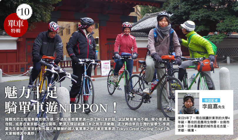 魅力十足　 騎單車遊NIPPON！ 搭觀光巴士或電車雖然很方便，不過如果想要更進一步了解日本的話，試試騎單車也不錯。窄小巷道及寺院、或是在東京都心的公園等，更深入探訪能讓日本之旅平添樂趣。這次將由來自台灣的留學生-李庭嘉先生參加在東京針對外國人所舉辦的超人氣單車之旅「東京單車遊-Tokyo Great Cycling Tour」為大家報導其中奧妙。  李庭嘉先生 來日5年了。現在就讀於東京的大學4年級。專攻的是應用生物學。台南市出身，日本最喜歡的城市是名古屋、京都、橫濱。 