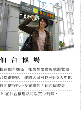 仙台機場 抵達仙台機場！如果想要盡興地遊覽仙台周遭的話，建議大家可以利用2天中能自由搭乘巴士及電車的「仙台周遊券」♪ 在仙台機場站可以買得到哦。