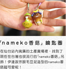 「nameko香菇」鑰匙圈 　在仙台站內寬廣的土產賣場裡，找到了現在在台灣也很流行的「nameko香菇」吊飾!　伊達政宗跟毛豆泥造型的nameko香菇超可愛呢!