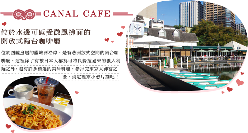 CANAL CAFE 位於水邊可感受微風拂面的開放式陽台咖啡廳 位於圍繞皇居的護城河沿岸，是有著開放式空間的陽台咖啡廳。這裡除了有被日本人稱為可將良緣拉過來的義大利麵之外，還有許多精選的美味料理。參拜完東京大神宮之後，到這裡來小憩片刻吧！