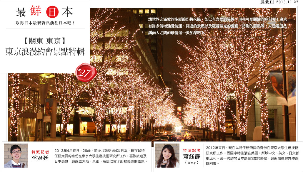 最鮮日本 Vol.27 【關東 東京】東京浪漫約會景點特輯 讓世界充滿愛的聖誕節即將來臨，如已有喜歡的異性，現在可是關鍵的時刻喔！東京有許多能增強愛情運、開運的景點以及羅曼蒂克的餐廳、特別的甜點等，來透過這些讓兩人之間的感情進一步加深吧♪