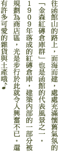 往函館山的路上，面海而建，處處充滿懷舊氣氛的「金森紅磚倉庫群」也是函館的代表風景之一。1909年落成的紅磚倉庫，建築內部的一部分被規劃為商店區，光是步行於此就令人興奮不已。還有許多可愛的雜貨與土產哦♪